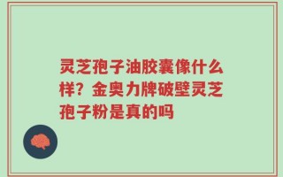 灵芝孢子油胶囊像什么样？金奥力牌破壁灵芝孢子粉是真的吗