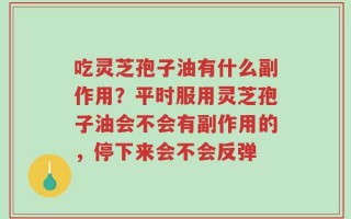 吃灵芝孢子油有什么副作用？平时服用灵芝孢子油会不会有副作用的，停下来会不会反弹