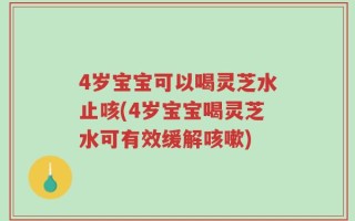 4岁宝宝可以喝灵芝水止咳(4岁宝宝喝灵芝水可有效缓解咳嗽)