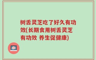 树舌灵芝吃了好久有功效(长期食用树舌灵芝有功效 养生促健康)