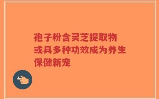 孢子粉含灵芝提取物 或具多种功效成为养生保健新宠