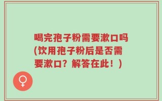 喝完孢子粉需要漱口吗(饮用孢子粉后是否需要漱口？解答在此！)