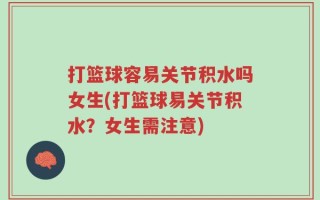 打篮球容易关节积水吗女生(打篮球易关节积水？女生需注意)