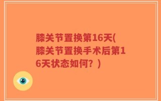 膝关节置换第16天(膝关节置换手术后第16天状态如何？)