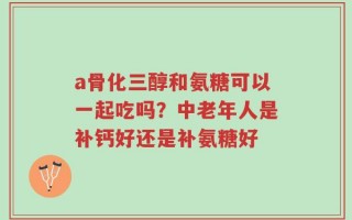 a骨化三醇和氨糖可以一起吃吗？中老年人是补钙好还是补氨糖好