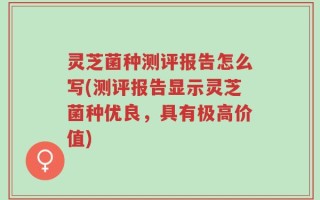 灵芝菌种测评报告怎么写(测评报告显示灵芝菌种优良，具有极高价值)