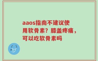 aaos指南不建议使用软骨素？膝盖疼痛，可以吃软骨素吗