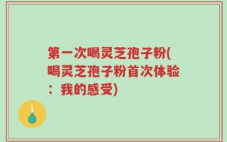 第一次喝灵芝孢子粉(喝灵芝孢子粉首次体验：我的感受)
