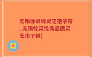 无锡徐灵缘灵芝孢子粉_无锡徐灵缘高品质灵芝孢子粉)