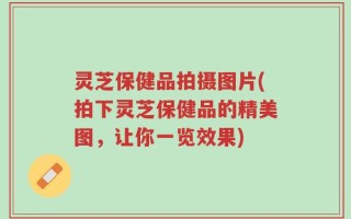 灵芝保健品拍摄图片(拍下灵芝保健品的精美图，让你一览效果)
