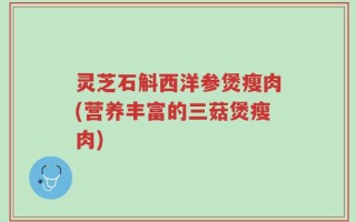 灵芝石斛西洋参煲瘦肉(营养丰富的三菇煲瘦肉)