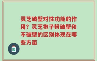 灵芝破壁对性功能的作用？灵芝袍子粉破壁和不破壁的区别体现在哪些方面