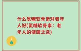 什么氨糖软骨素对老年人好(氨糖软骨素：老年人的健康之选)