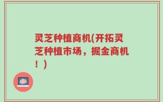 灵芝种植商机(开拓灵芝种植市场，掘金商机！)