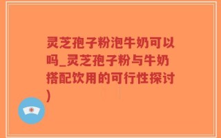 灵芝孢子粉泡牛奶可以吗_灵芝孢子粉与牛奶搭配饮用的可行性探讨)