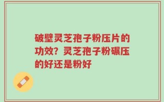 破壁灵芝孢子粉压片的功效？灵芝孢子粉碾压的好还是粉好