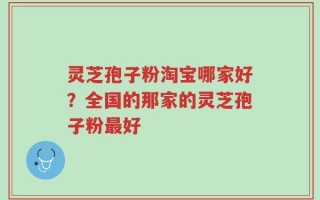 灵芝孢子粉淘宝哪家好？全国的那家的灵芝孢子粉最好