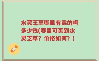 水灵芝草哪里有卖的啊多少钱(哪里可买到水灵芝草？价格如何？)