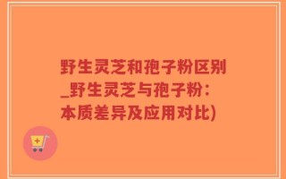 野生灵芝和孢子粉区别_野生灵芝与孢子粉：本质差异及应用对比)