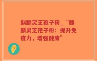 麒麟灵芝孢子粉_“麒麟灵芝孢子粉：提升免疫力，增强健康”