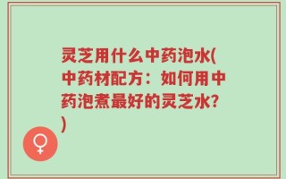 灵芝用什么中药泡水(中药材配方：如何用中药泡煮最好的灵芝水？)