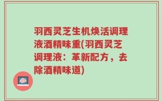 羽西灵芝生机焕活调理液酒精味重(羽西灵芝调理液：革新配方，去除酒精味道)