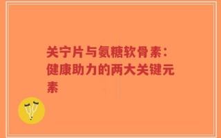 关宁片与氨糖软骨素：健康助力的两大关键元素