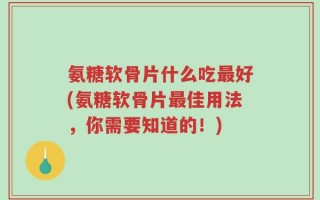 氨糖软骨片什么吃最好(氨糖软骨片最佳用法，你需要知道的！)