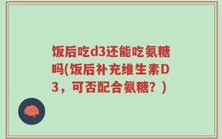 饭后吃d3还能吃氨糖吗(饭后补充维生素D3，可否配合氨糖？)