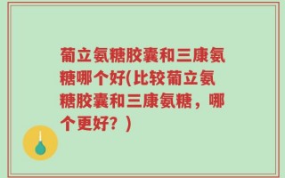葡立氨糖胶囊和三康氨糖哪个好(比较葡立氨糖胶囊和三康氨糖，哪个更好？)