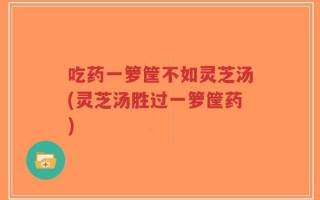 吃药一箩筐不如灵芝汤(灵芝汤胜过一箩筐药)