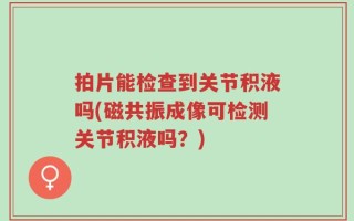 拍片能检查到关节积液吗(磁共振成像可检测关节积液吗？)