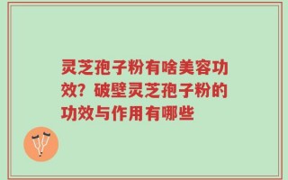 灵芝孢子粉有啥美容功效？破壁灵芝孢子粉的功效与作用有哪些