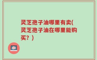 灵芝孢子油哪里有卖(灵芝孢子油在哪里能购买？)