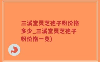 三溪堂灵芝孢子粉价格多少_三溪堂灵芝孢子粉价格一览)
