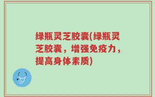 绿瓶灵芝胶囊(绿瓶灵芝胶囊，增强免疫力，提高身体素质)