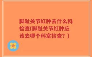 脚趾关节红肿去什么科检查(脚趾关节红肿应该去哪个科室检查？)