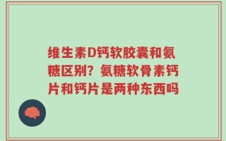 维生素D钙软胶囊和氨糖区别？氨糖软骨素钙片和钙片是两种东西吗