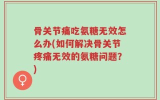骨关节痛吃氨糖无效怎么办(如何解决骨关节疼痛无效的氨糖问题？)
