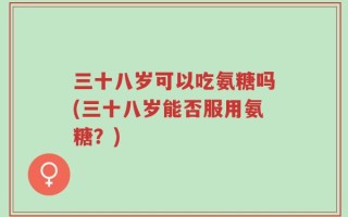 三十八岁可以吃氨糖吗(三十八岁能否服用氨糖？)