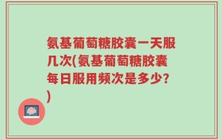 氨基葡萄糖胶囊一天服几次(氨基葡萄糖胶囊每日服用频次是多少？)
