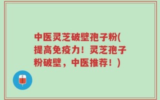 中医灵芝破壁孢子粉(提高免疫力！灵芝孢子粉破壁，中医推荐！)