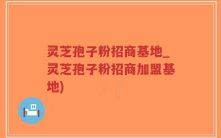 灵芝孢子粉招商基地_灵芝孢子粉招商加盟基地)