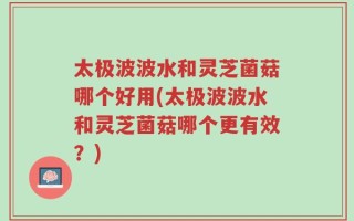太极波波水和灵芝菌菇哪个好用(太极波波水和灵芝菌菇哪个更有效？)