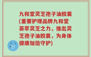 九和堂灵芝孢子油胶囊(重要护理品牌九和堂荟萃灵芝之力，推出灵芝孢子油胶囊，为身体健康加倍守护)