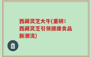 西藏灵芝大牛(重磅！西藏灵芝引领健康食品新潮流)