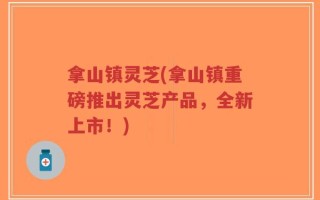 拿山镇灵芝(拿山镇重磅推出灵芝产品，全新上市！)