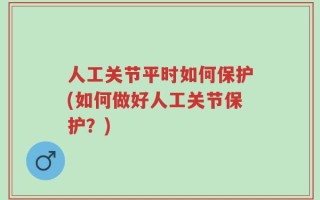 人工关节平时如何保护(如何做好人工关节保护？)