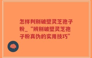 怎样判别破壁灵芝孢子粉_“辨别破壁灵芝孢子粉真伪的实用技巧”