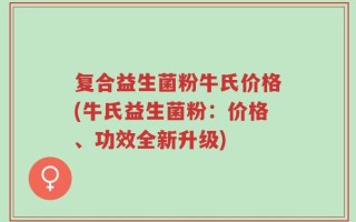 复合益生菌粉牛氏价格(牛氏益生菌粉：价格、功效全新升级)